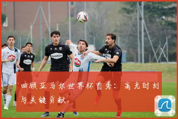 回顾亚马尔世界杯首秀：高光时刻与关键贡献。