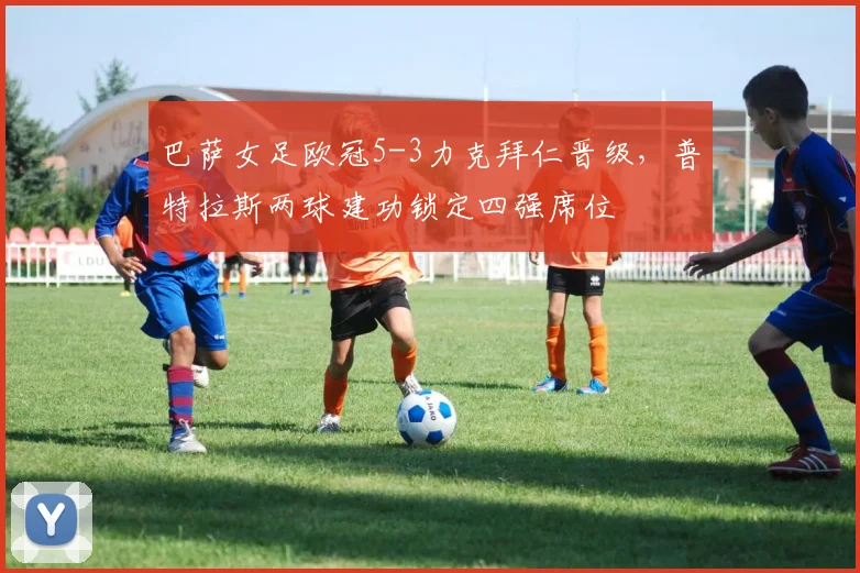 巴萨女足欧冠5-3力克拜仁晋级，普特拉斯两球建功锁定四强席位