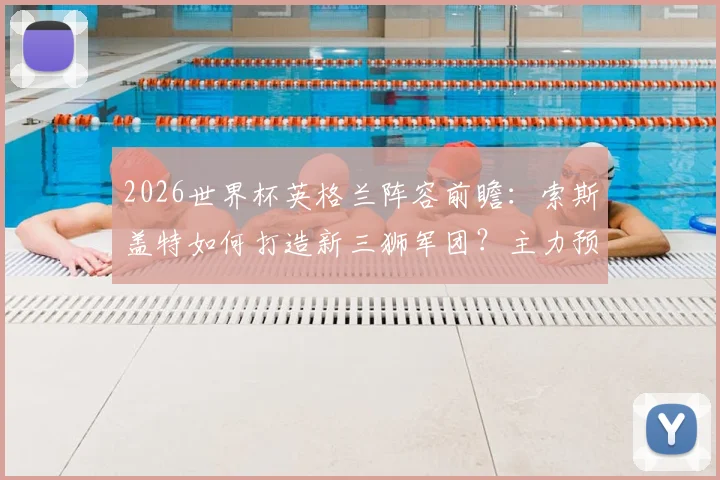 2026世界杯英格兰阵容前瞻：索斯盖特如何打造新三狮军团？主力预测与年轻球员解析