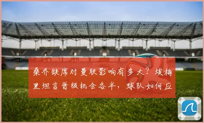 桑乔缺席对曼联影响有多大？埃梅里坦言晋级机会各半，球队如何应对？