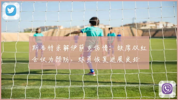 斯洛特亲解伊萨克伤情:缺席双红会仅为预防,球员恢复进展良好