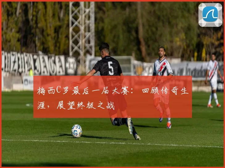 梅西C罗最后一届大赛：回顾传奇生涯，展望终极之战