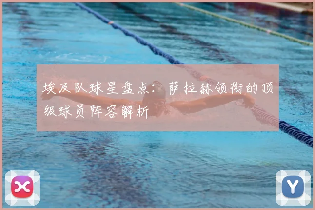 埃及队球星盘点：萨拉赫领衔的顶级球员阵容解析