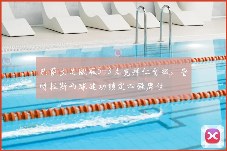 巴萨女足欧冠5-3力克拜仁晋级，普特拉斯两球建功锁定四强席位